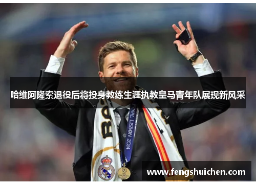 哈维阿隆索退役后将投身教练生涯执教皇马青年队展现新风采