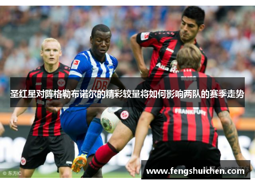 圣红星对阵格勒布诺尔的精彩较量将如何影响两队的赛季走势