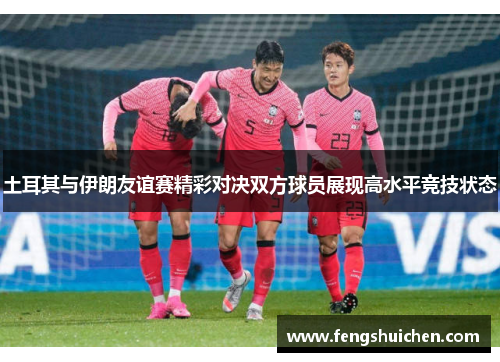 土耳其与伊朗友谊赛精彩对决双方球员展现高水平竞技状态