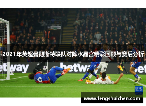 2021年英超曼彻斯特联队对阵水晶宫精彩回顾与赛后分析