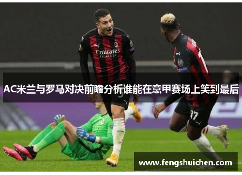 AC米兰与罗马对决前瞻分析谁能在意甲赛场上笑到最后