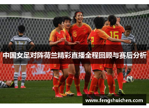 中国女足对阵荷兰精彩直播全程回顾与赛后分析