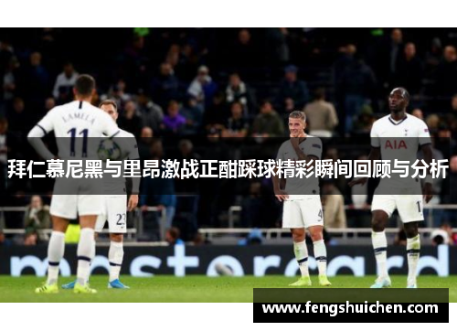 拜仁慕尼黑与里昂激战正酣踩球精彩瞬间回顾与分析