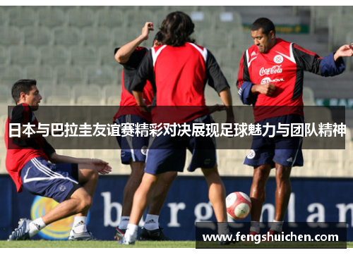 日本与巴拉圭友谊赛精彩对决展现足球魅力与团队精神